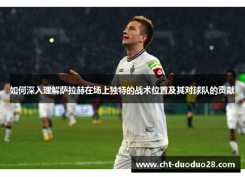 如何深入理解萨拉赫在场上独特的战术位置及其对球队的贡献 如何深入理解萨拉赫在场上独特的战术位置及其对球队的贡献