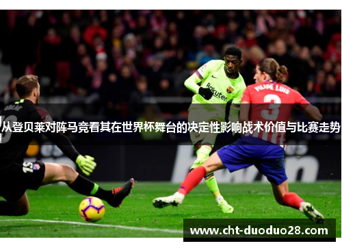 从登贝莱对阵马竞看其在世界杯舞台的决定性影响战术价值与比赛走势