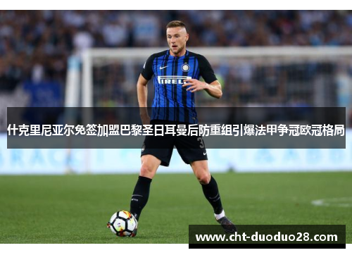 什克里尼亚尔免签加盟巴黎圣日耳曼后防重组引爆法甲争冠欧冠格局