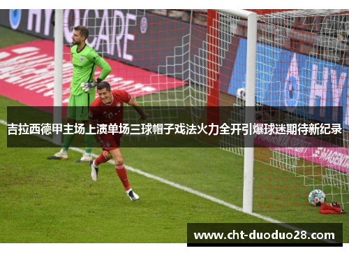 吉拉西德甲主场上演单场三球帽子戏法火力全开引爆球迷期待新纪录 吉拉西德甲主场上演单场三球帽子戏法火力全开引爆球迷期待新纪录