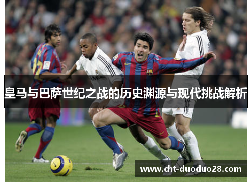 皇马与巴萨世纪之战的历史渊源与现代挑战解析