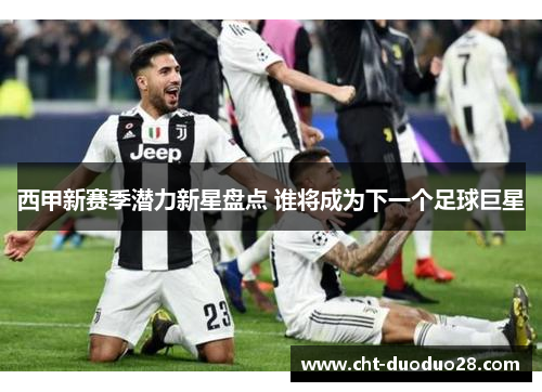 西甲新赛季潜力新星盘点 谁将成为下一个足球巨星