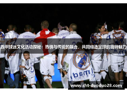 西甲球迷文化活动探秘：热情与传统的融合，共同缔造足球的独特魅力