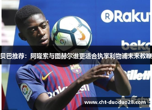 贝巴推荐:阿隆索与图赫尔谁更适合执掌利物浦未来教鞭 贝巴推荐:阿隆索与图赫尔谁更适合执掌利物浦未来教鞭