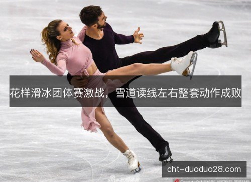 花样滑冰团体赛激战，雪道读线左右整套动作成败